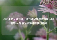CSGO手游×九色鹿，竞技战场里的敦煌神话回响与m14是否为标准件螺栓的疑问