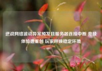 逆战网络波动异常频发且服务器连接中断 竞技体验遭重创 玩家呼唤稳定环境