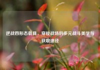 逆战四形态载具，穿梭战场的多元战斗美学与获取途径