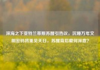深海之下亚特兰蒂斯苏醒引热议，沉睡万年文明密码将重见天日，苏醒背后藏何深意？
