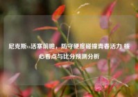 尼克斯vs活塞前瞻，防守硬度碰撞青春活力 核心看点与比分预测分析