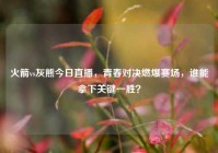 火箭vs灰熊今日直播，青春对决燃爆赛场，谁能拿下关键一胜？