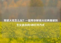 穿越火线怎么玩？一篇带你解锁从经典爆破到生化追击的N种打开方式
