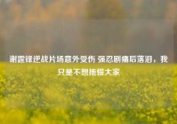 谢霆锋逆战片场意外受伤 强忍剧痛后落泪，我只是不想拖慢大家