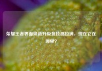 荣耀王者界面焕新升级竞技感拉满，现在它在哪里？