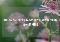PUBG New State预约失败怎么办？这篇攻略帮你解决90%的问题！