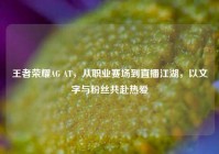 王者荣耀AG AT，从职业赛场到直播江湖，以文字与粉丝共赴热爱