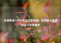 中国男篮VS日本男篮比赛直播，亚洲篮坛新老对话与未来博弈