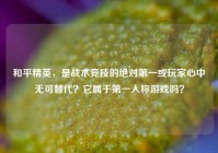 和平精英，是战术竞技的绝对第一或玩家心中无可替代？它属于第一人称游戏吗？