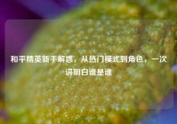 和平精英新手解惑，从热门模式到角色，一次讲明白谁是谁