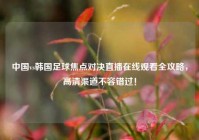 中国vs韩国足球焦点对决直播在线观看全攻略，高清渠道不容错过！