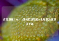 传奇卫冕！SKT T1铸就英雄联盟S6全球总决赛双冠王朝