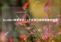 Win10玩CF频繁死机？6个实用方案帮你摆脱困扰！