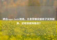 峡谷rapper battle现场，王者荣耀说唱段子笑到超神，这歌到底叫啥名？