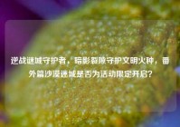 逆战谜城守护者，暗影裂隙守护文明火种，番外篇沙漠迷城是否为活动限定开启？