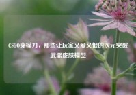 CSGO穿模刀，那些让玩家又爱又恨的次元突破武器皮肤模型