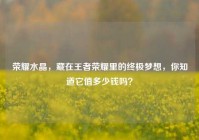 荣耀水晶，藏在王者荣耀里的终极梦想，你知道它值多少钱吗？