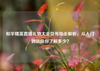 和平精英直播礼物大全及等级全解析，从入门到顶级你了解多少？