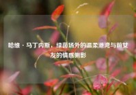 哈维·马丁内斯，绿茵场外的温柔港湾与前女友的情感侧影