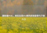 国际服PUBG，刻在玩家DNA里的战场旋律与下载入口