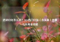 逆战幻化怎么选？2024热门幻化（含头盔）外观与实用全攻略