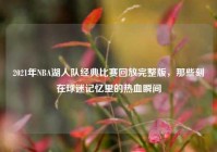 2021年NBA湖人队经典比赛回放完整版，那些刻在球迷记忆里的热血瞬间