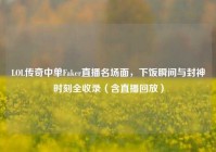 LOL传奇中单Faker直播名场面，下饭瞬间与封神时刻全收录（含直播回放）