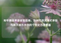 和平精英界面设置指南，如何打造沉浸式体验与高效操作并存的个性化合理界面