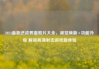 2024最新逆战界面照片大全，视觉焕新+功能升级 解锁高清射击游戏新体验