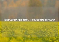 赛场边的活力风景线，NBA篮球宝贝图片大全
