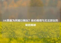 LOL韩服为何难以畅玩？核心障碍与无法游玩的原因揭秘