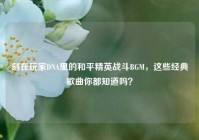 刻在玩家DNA里的和平精英战斗BGM，这些经典歌曲你都知道吗？