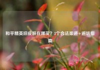 和平精英旧皮肤在哪买？3个合法渠道+避坑指南