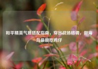 和平精英气质搭配指南，穿出战场格调，做海岛最靓吃鸡仔