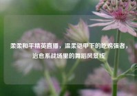 柔柔和平精英直播，温柔铠甲下的吃鸡强者，治愈系战场里的舞蹈风景线