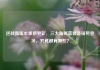 逆战新版本重磅更新，三大新掉落装备强势登场，究竟都有哪些？