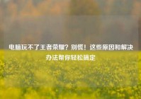 电脑玩不了王者荣耀？别慌！这些原因和解决办法帮你轻松搞定