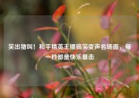 笑出猪叫！和平精英主播搞笑变声名场面，每一秒都是快乐暴击