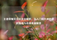 王者荣耀关羽出装全解析，从入门到大神的进阶指南与出装来源解答