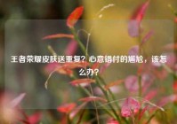 王者荣耀皮肤送重复？心意错付的尴尬，该怎么办？