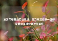 王者荣耀营地英雄壁纸，官方高清资源一键解锁 畅享英雄专属视觉盛宴