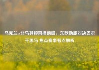 乌克兰vs北马其顿直播前瞻，东欧劲旅对决巴尔干黑马 焦点赛事看点解析