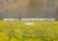 最初老版CSGO，刻在枪声里的青春碎片与元宝下载回忆