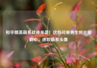 和平精英萌系战神来袭！这些可爱男生照片超戳心，速收萌系头像
