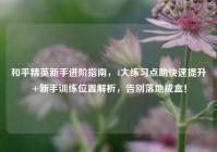 和平精英新手进阶指南，4大练习点助快速提升+新手训练位置解析，告别落地成盒！