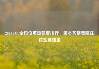 2024 LOL全段位英雄强度排行，版本答案竟藏在这些英雄里