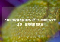 上海CF百城联赛直播热力全开！草根枪神梦想绽放，在哪观看看这里