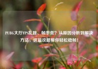 PUBG大厅FPS乱跳、帧率低？从原因分析到解决方法，这篇攻略帮你轻松稳帧！