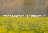 CSGO历史最佳选手之争，谁才是真正的GOAT？