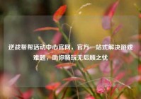 逆战帮帮活动中心官网，官方一站式解决游戏难题，助你畅玩无后顾之忧